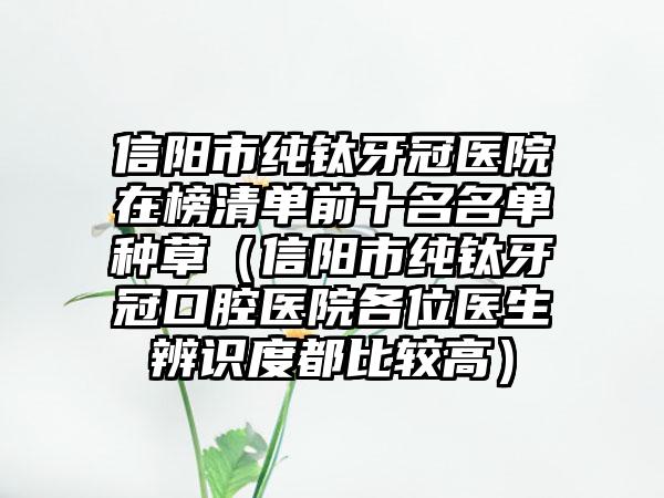 信阳市纯钛牙冠医院在榜清单前十名名单种草（信阳市纯钛牙冠口腔医院各位医生辨识度都比较高）