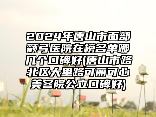 2024年唐山市面部颧弓医院在榜名单哪几个口碑好(唐山市路北区大里路可丽可心美容院公立口碑好)