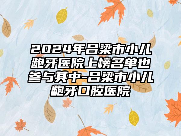 2024年吕梁市小儿龅牙医院上榜名单也参与其中-吕梁市小儿龅牙口腔医院