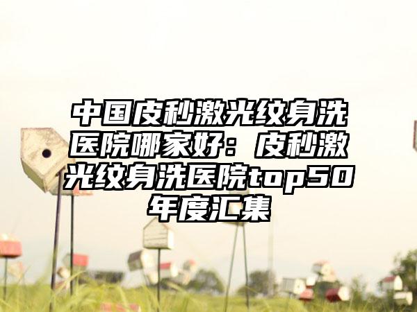 中国皮秒激光纹身洗医院哪家好：皮秒激光纹身洗医院top50年度汇集