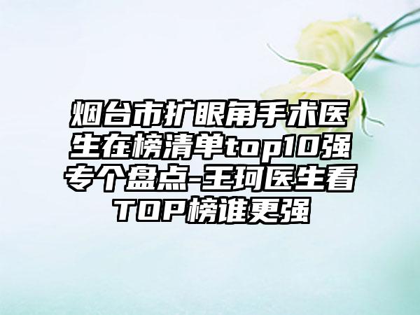 烟台市扩眼角手术医生在榜清单top10强专个盘点-王珂医生看TOP榜谁更强