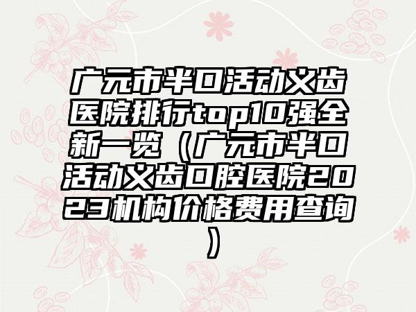 广元市半口活动义齿医院排行top10强全新一览（广元市半口活动义齿口腔医院2023机构价格费用查询）