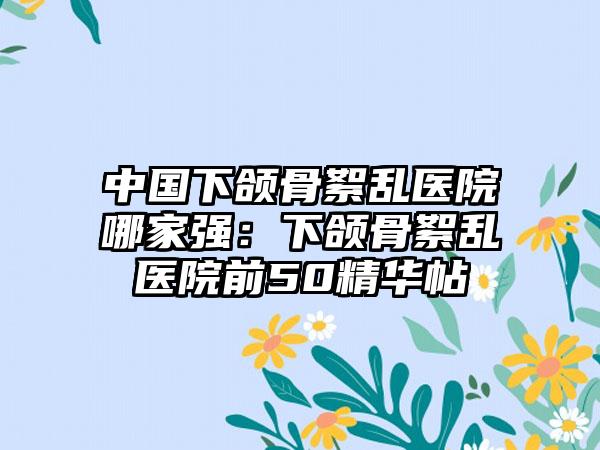 中国下颌骨絮乱医院哪家强：下颌骨絮乱医院前50精华帖