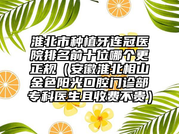 淮北市种植牙连冠医院排名前十位哪个更正规（安徽淮北相山金色阳光口腔门诊部专科医生且收费不贵）