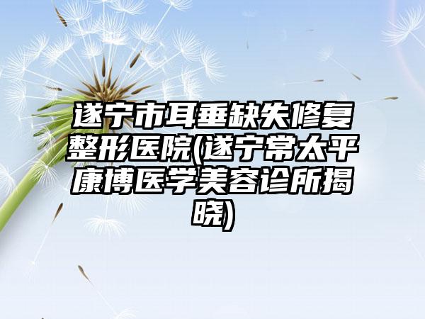 遂宁市耳垂缺失修复整形医院(遂宁常太平康博医学美容诊所揭晓)