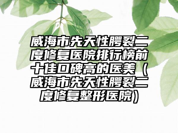 威海市先天性腭裂二度修复医院排行榜前十佳口碑高的医美（威海市先天性腭裂二度修复整形医院）