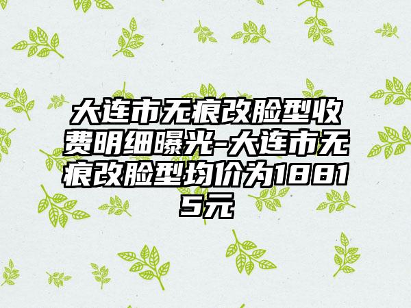 大连市无痕改脸型收费明细曝光-大连市无痕改脸型均价为18815元