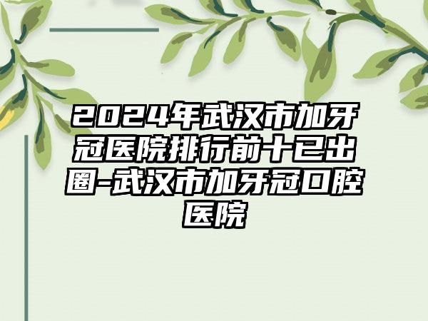 2024年武汉市加牙冠医院排行前十已出圈-武汉市加牙冠口腔医院