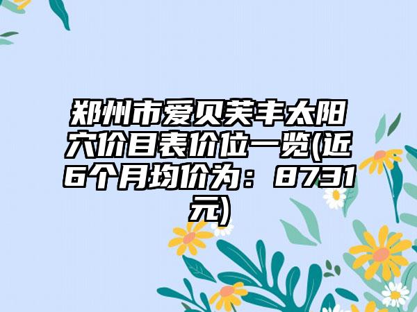 郑州市爱贝芙丰太阳穴价目表价位一览(近6个月均价为：8731元)