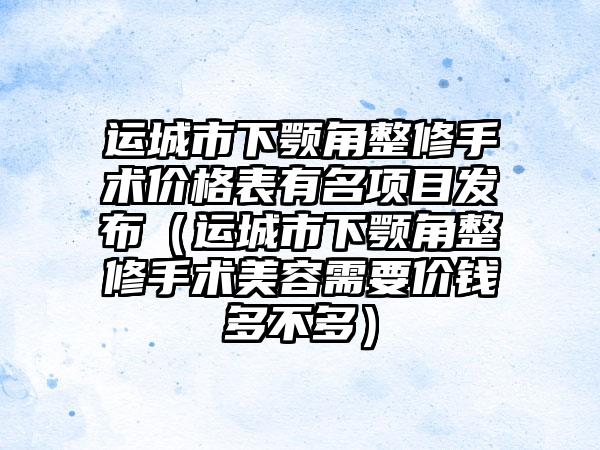 运城市下颚角整修手术价格表有名项目发布（运城市下颚角整修手术美容需要价钱多不多）