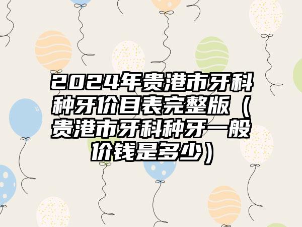 2024年贵港市牙科种牙价目表完整版（贵港市牙科种牙一般价钱是多少）