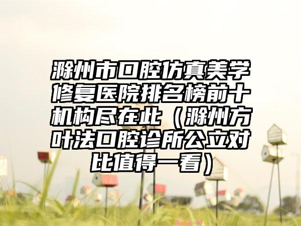 滁州市口腔仿真美学修复医院排名榜前十机构尽在此（滁州方叶法口腔诊所公立对比值得一看）