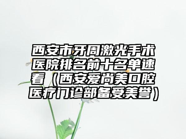 西安市牙周激光手术医院排名前十名单速看（西安爱尚美口腔医疗门诊部备受美誉）