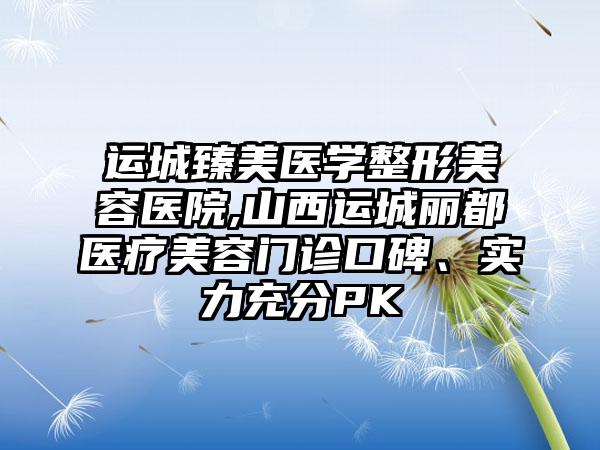 运城臻美医学整形美容医院,山西运城丽都医疗美容门诊口碑、实力充分PK