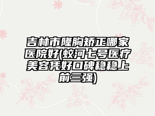 吉林市隆胸矫正哪家医院好(蛟河七号医疗美容凭好口碑稳稳上前三强)