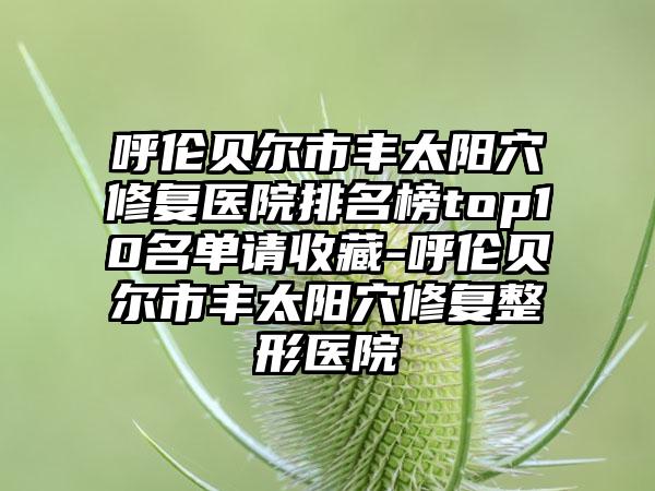 呼伦贝尔市丰太阳穴修复医院排名榜top10名单请收藏-呼伦贝尔市丰太阳穴修复整形医院