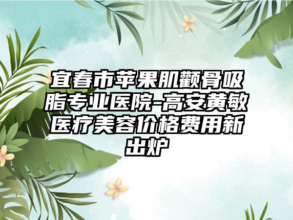 宜春市苹果肌颧骨吸脂专业医院-高安黄敏医疗美容价格费用新出炉