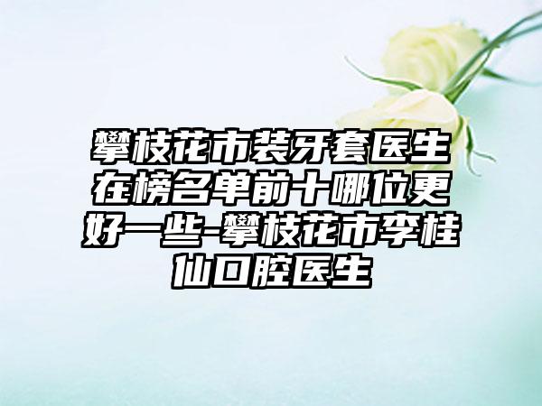 攀枝花市装牙套医生在榜名单前十哪位更好一些-攀枝花市李桂仙口腔医生