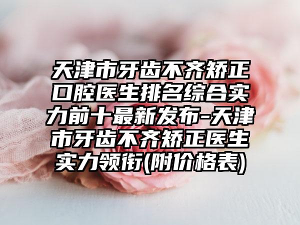 天津市牙齿不齐矫正口腔医生排名综合实力前十最新发布-天津市牙齿不齐矫正医生实力领衔(附价格表)