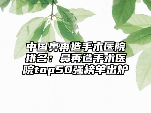 中国鼻再造手术医院排名：鼻再造手术医院top50强榜单出炉