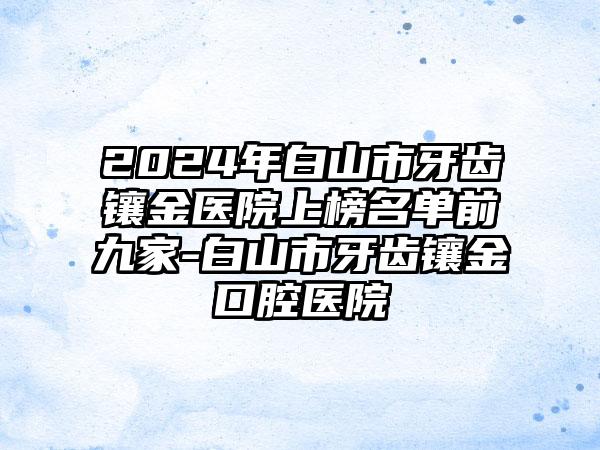 2024年白山市牙齿镶金医院上榜名单前九家-白山市牙齿镶金口腔医院