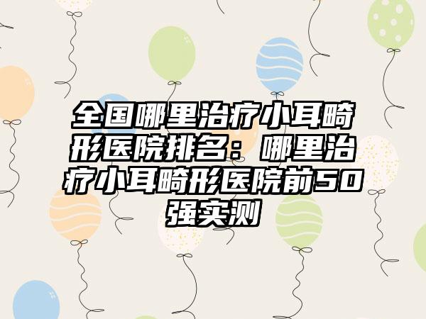 全国哪里治疗小耳畸形医院排名：哪里治疗小耳畸形医院前50强实测