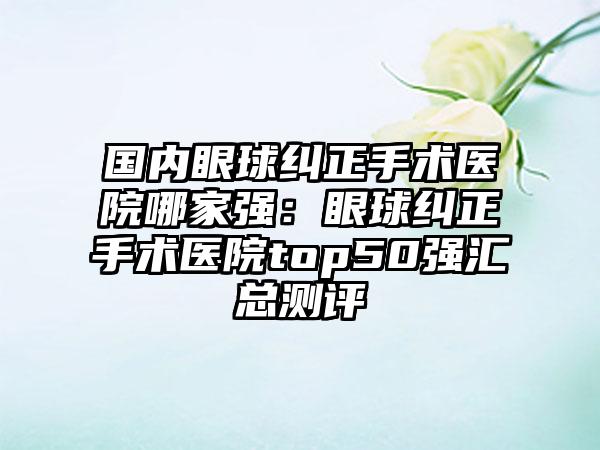 国内眼球纠正手术医院哪家强：眼球纠正手术医院top50强汇总测评