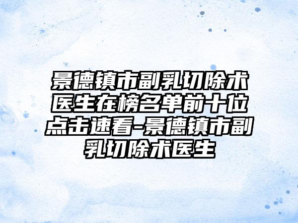 景德镇市副乳切除术医生在榜名单前十位点击速看-景德镇市副乳切除术医生