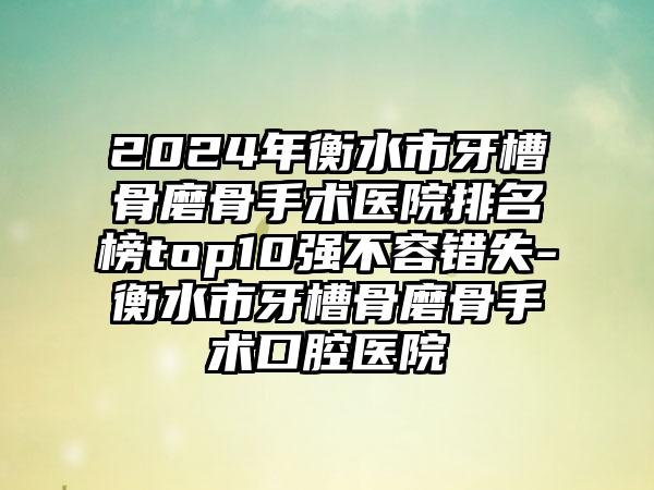 2024年衡水市牙槽骨磨骨手术医院排名榜top10强不容错失-衡水市牙槽骨磨骨手术口腔医院