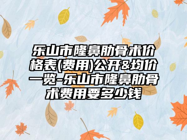 乐山市隆鼻肋骨术价格表(费用)公开&均价一览-乐山市隆鼻肋骨术费用要多少钱