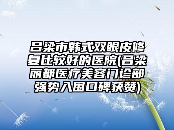 吕梁市韩式双眼皮修复比较好的医院(吕梁丽都医疗美容门诊部强势入围口碑获赞)