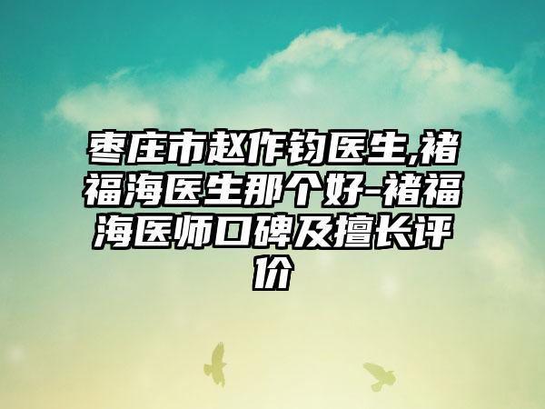 枣庄市赵作钧医生,褚福海医生那个好-褚福海医师口碑及擅长评价