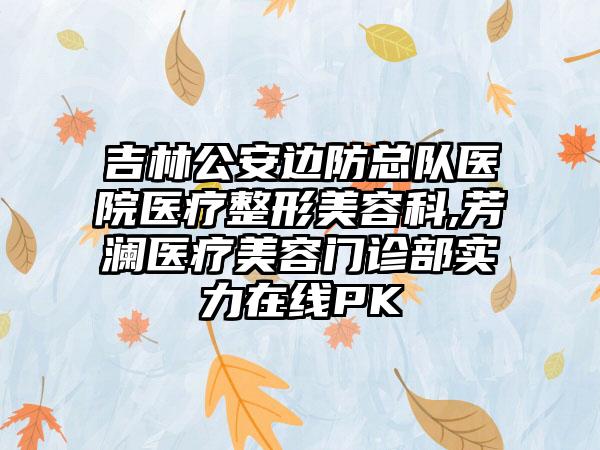 吉林公安边防总队医院医疗整形美容科,芳澜医疗美容门诊部实力在线PK