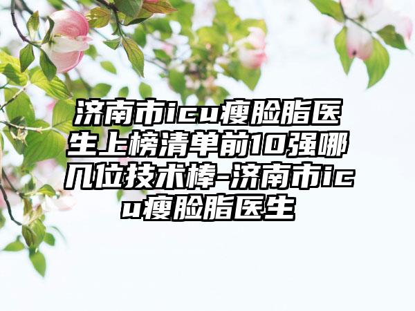 济南市icu瘦脸脂医生上榜清单前10强哪几位技术棒-济南市icu瘦脸脂医生