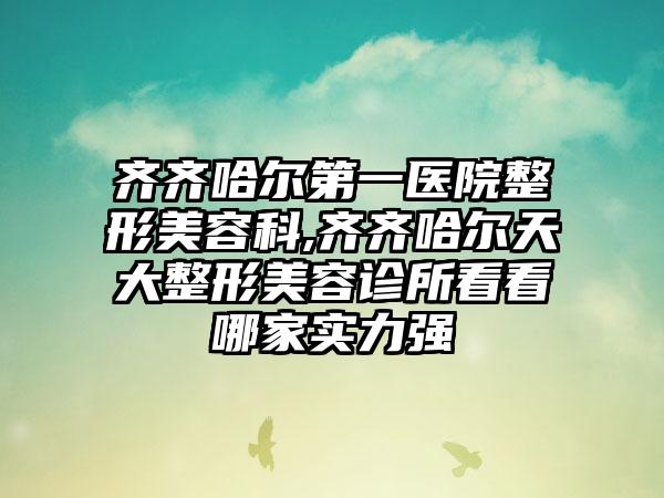 齐齐哈尔第一医院整形美容科,齐齐哈尔天大整形美容诊所看看哪家实力强