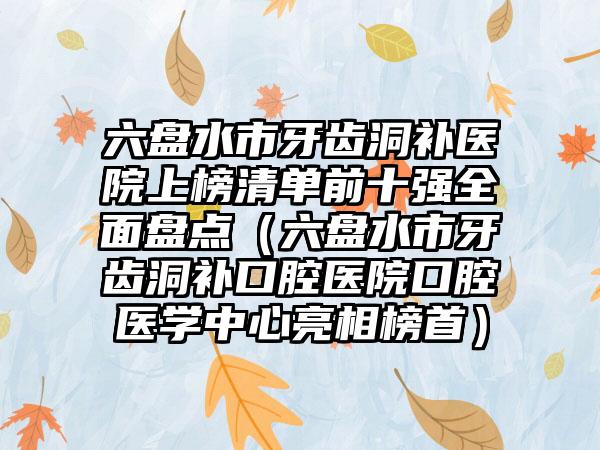 六盘水市牙齿洞补医院上榜清单前十强全面盘点（六盘水市牙齿洞补口腔医院口腔医学中心亮相榜首）