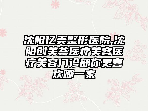 沈阳亿美整形医院,沈阳创美荟医疗美容医疗美容门诊部你更喜欢哪一家