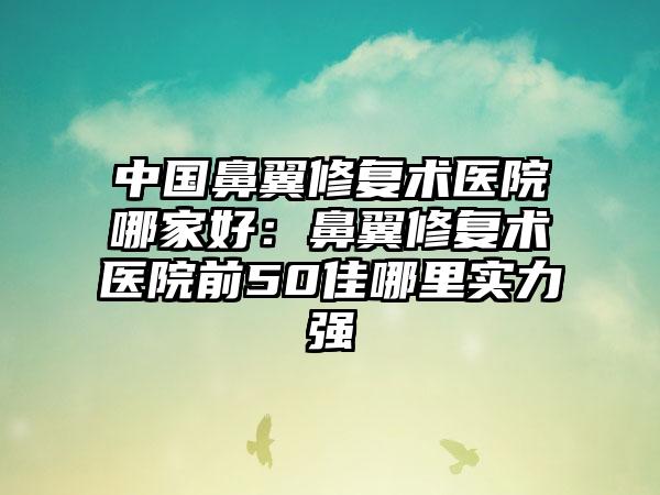 中国鼻翼修复术医院哪家好：鼻翼修复术医院前50佳哪里实力强