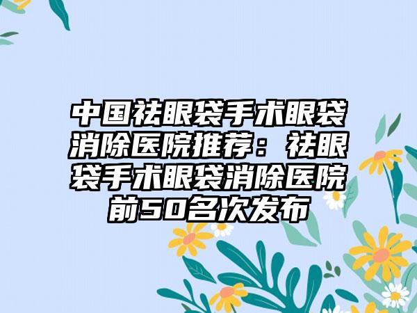 中国祛眼袋手术眼袋消除医院推荐：祛眼袋手术眼袋消除医院前50名次发布