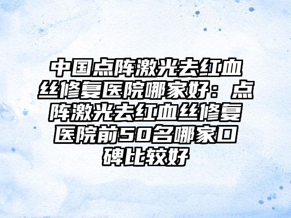 中国点阵激光去红血丝修复医院哪家好：点阵激光去红血丝修复医院前50名哪家口碑比较好