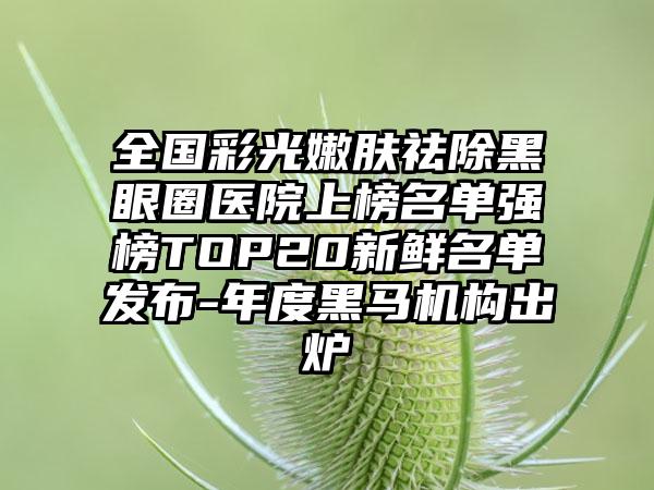 全国彩光嫩肤祛除黑眼圈医院上榜名单强榜TOP20新鲜名单发布-年度黑马机构出炉