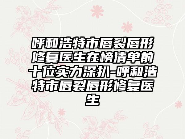 呼和浩特市唇裂唇形修复医生在榜清单前十位实力深扒-呼和浩特市唇裂唇形修复医生