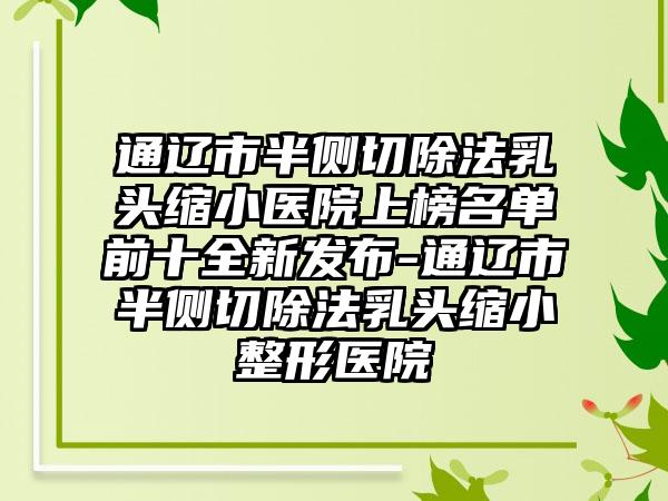 通辽市半侧切除法乳头缩小医院上榜名单前十全新发布-通辽市半侧切除法乳头缩小整形医院