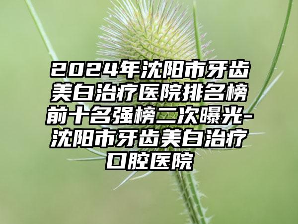 2024年沈阳市牙齿美白治疗医院排名榜前十名强榜二次曝光-沈阳市牙齿美白治疗口腔医院