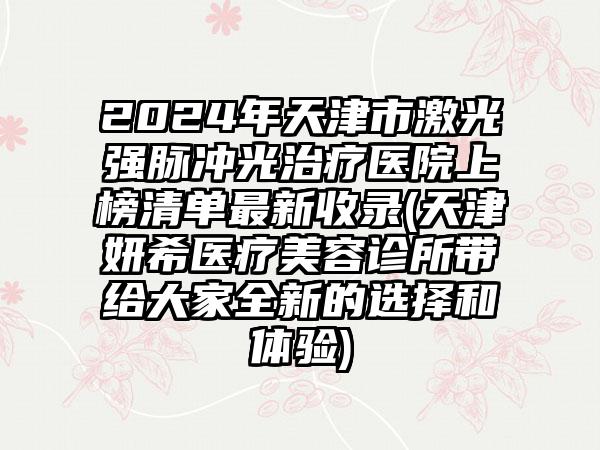 2024年天津市激光强脉冲光治疗医院上榜清单最新收录(天津妍希医疗美容诊所带给大家全新的选择和体验)