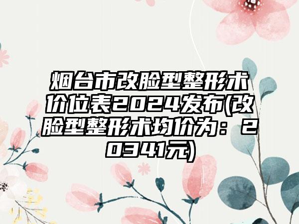 烟台市改脸型整形术价位表2024发布(改脸型整形术均价为：20341元)