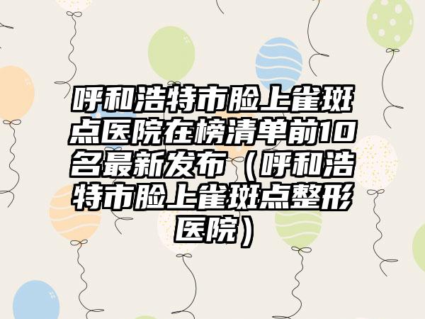 呼和浩特市脸上雀斑点医院在榜清单前10名最新发布（呼和浩特市脸上雀斑点整形医院）