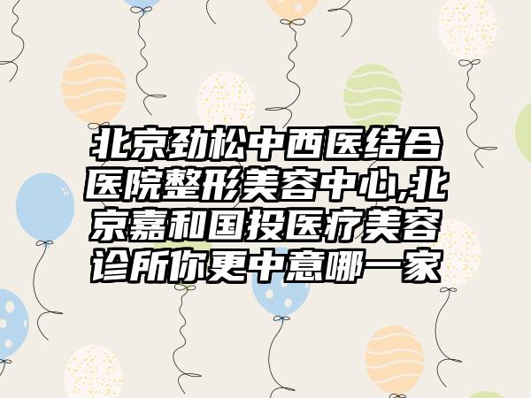 北京劲松中西医结合医院整形美容中心,北京嘉和国投医疗美容诊所你更中意哪一家