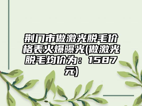 荆门市做激光脱毛价格表火爆曝光(做激光脱毛均价为：1587元)