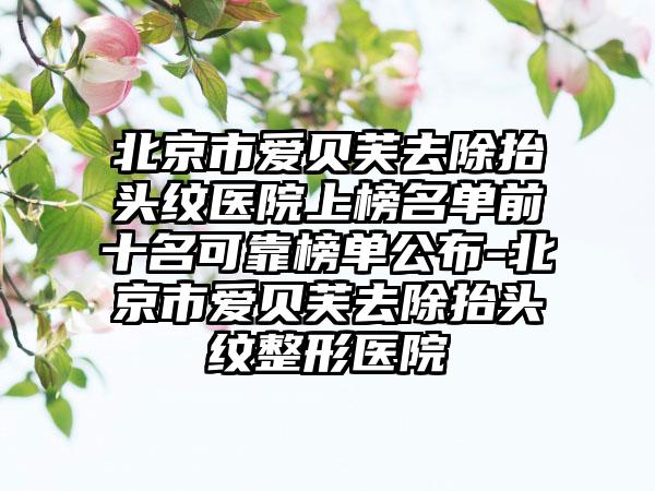 北京市爱贝芙去除抬头纹医院上榜名单前十名可靠榜单公布-北京市爱贝芙去除抬头纹整形医院